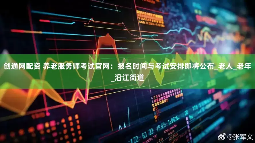 创通网配资 养老服务师考试官网：报名时间与考试安排即将公布_老人_老年_沿江街道