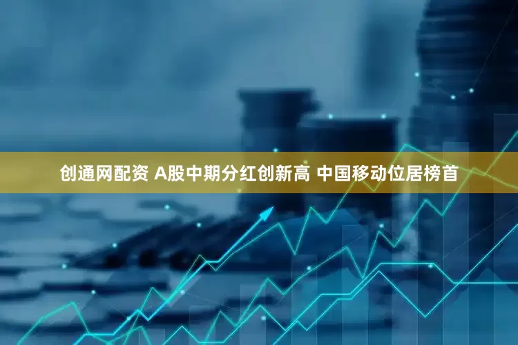 创通网配资 A股中期分红创新高 中国移动位居榜首
