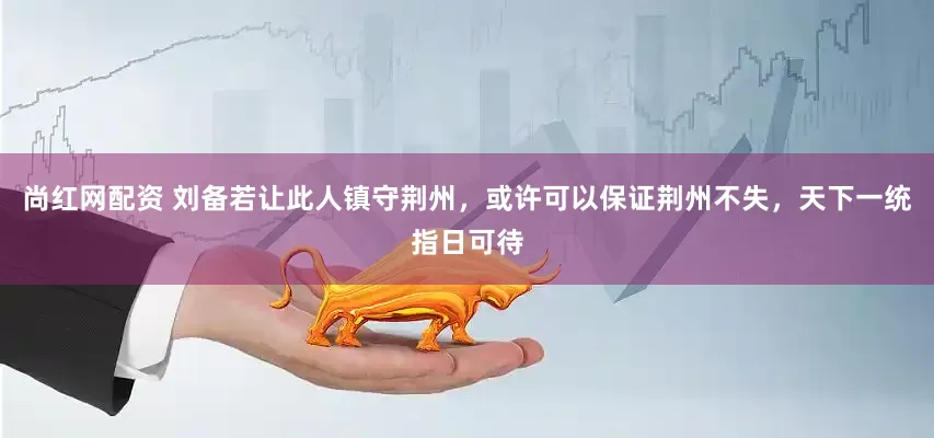 尚红网配资 刘备若让此人镇守荆州，或许可以保证荆州不失，天下一统指日可待