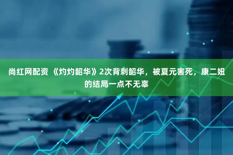 尚红网配资 《灼灼韶华》2次背刺韶华，被夏元害死，康二妞的结局一点不无辜