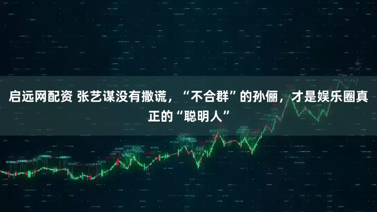 启远网配资 张艺谋没有撒谎，“不合群”的孙俪，才是娱乐圈真正的“聪明人”