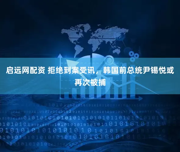 启远网配资 拒绝到案受讯，韩国前总统尹锡悦或再次被捕
